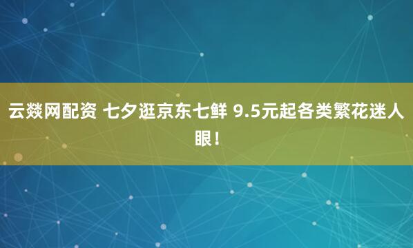 云燚网配资 七夕逛京东七鲜 9.5元起各类繁花迷人眼！
