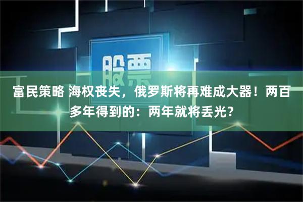 富民策略 海权丧失，俄罗斯将再难成大器！两百多年得到的：两年就将丢光？
