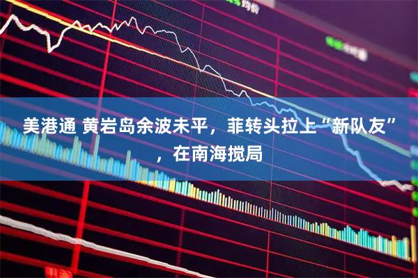 美港通 黄岩岛余波未平，菲转头拉上“新队友”，在南海搅局