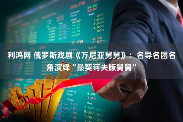 利鸿网 俄罗斯戏剧《万尼亚舅舅》：名导名团名角演绎“最契诃夫版舅舅”