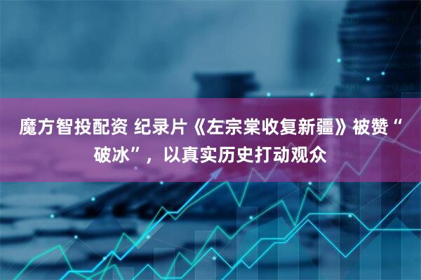 魔方智投配资 纪录片《左宗棠收复新疆》被赞“破冰”，以真实历史打动观众