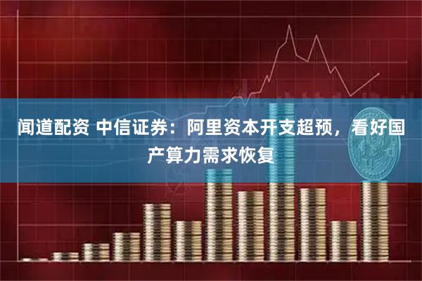 闻道配资 中信证券：阿里资本开支超预，看好国产算力需求恢复