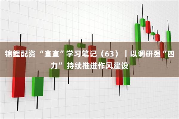 锦鲤配资 “宣宣”学习笔记（63）丨以调研强“四力” 持续推进作风建设