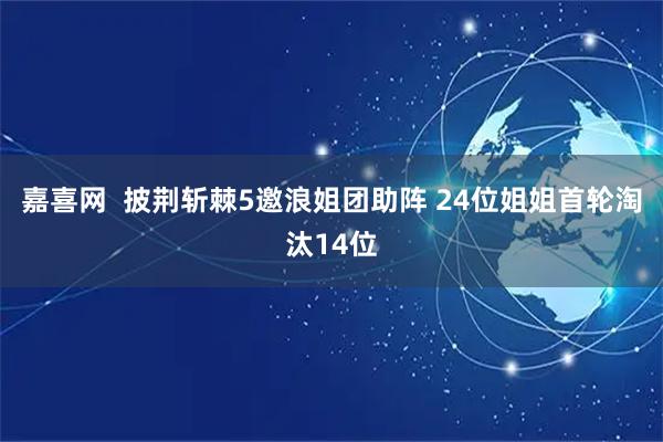 嘉喜网  披荆斩棘5邀浪姐团助阵 24位姐姐首轮淘汰14位