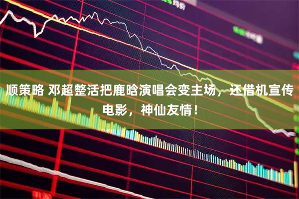 顺策略 邓超整活把鹿晗演唱会变主场，还借机宣传电影，神仙友情！