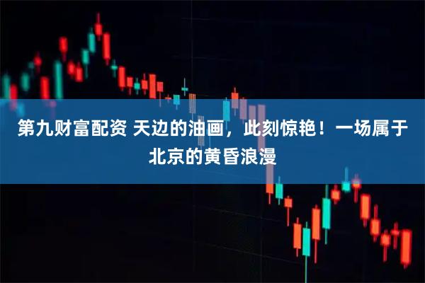 第九财富配资 天边的油画，此刻惊艳！一场属于北京的黄昏浪漫