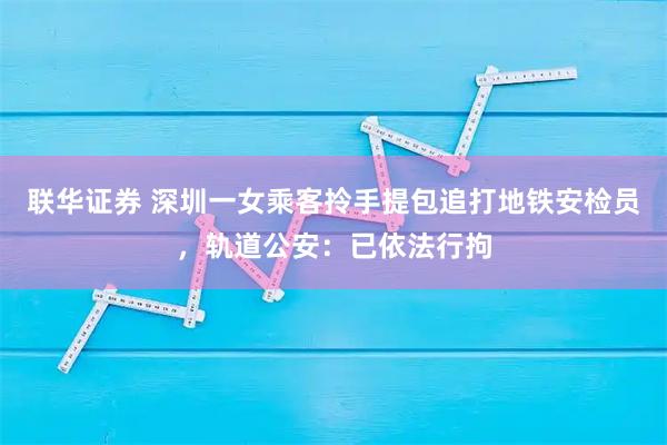联华证券 深圳一女乘客拎手提包追打地铁安检员，轨道公安：已依法行拘