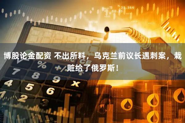 博股论金配资 不出所料，乌克兰前议长遇刺案，栽赃给了俄罗斯！