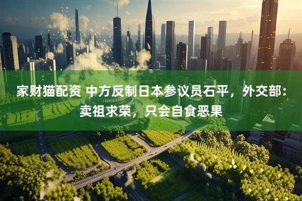 家财猫配资 中方反制日本参议员石平，外交部：卖祖求荣，只会自食恶果