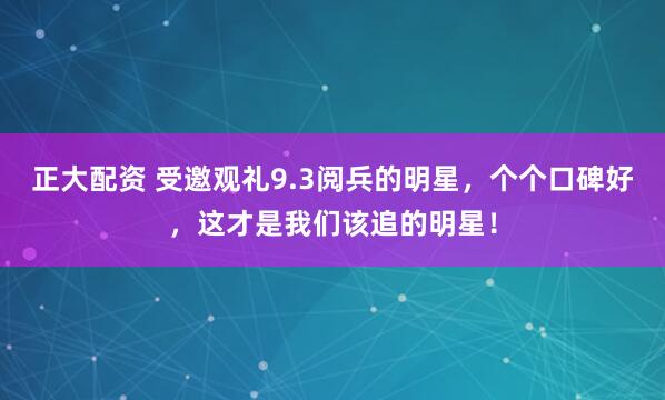 正大配资 受邀观礼9.3阅兵的明星，个个口碑好，这才是我们该追的明星！