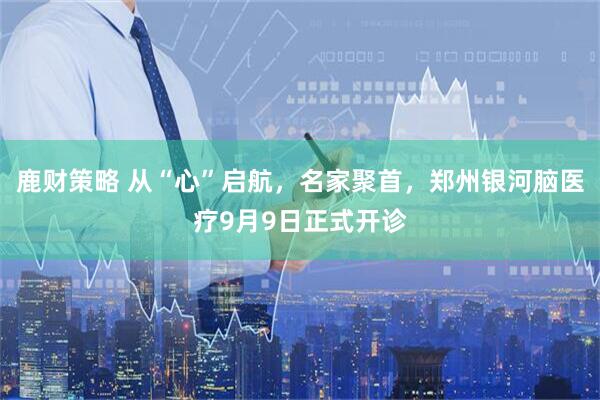 鹿财策略 从“心”启航，名家聚首，郑州银河脑医疗9月9日正式开诊