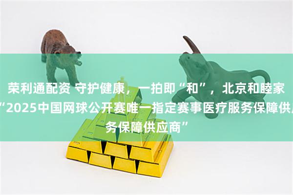 荣利通配资 守护健康，一拍即“和”，北京和睦家成为“2025中国网球公开赛唯一指定赛事医疗服务保障供应商”