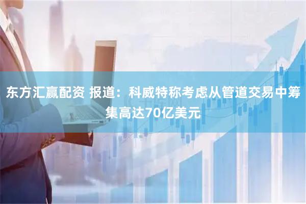 东方汇赢配资 报道：科威特称考虑从管道交易中筹集高达70亿美元