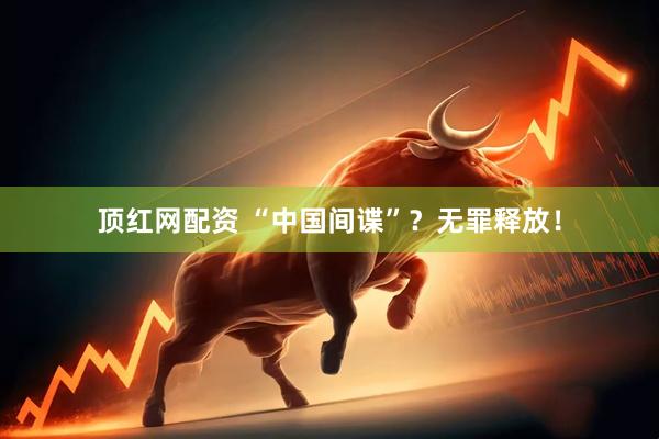 顶红网配资 “中国间谍”？无罪释放！