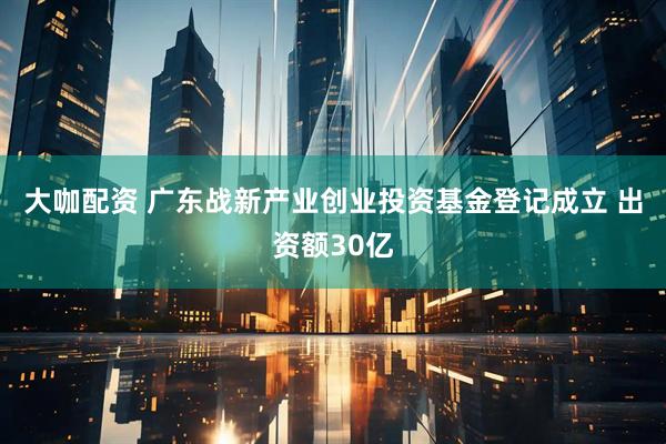 大咖配资 广东战新产业创业投资基金登记成立 出资额30亿