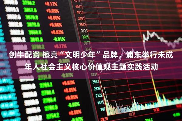 创牛配资 擦亮“文明少年”品牌，浦东举行未成年人社会主义核心价值观主题实践活动