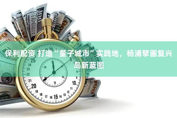 保利配资 打造“量子城市”实践地，杨浦擘画复兴岛新蓝图