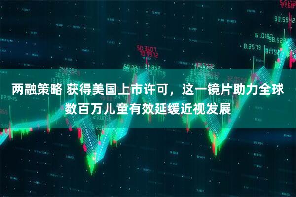 两融策略 获得美国上市许可，这一镜片助力全球数百万儿童有效延缓近视发展