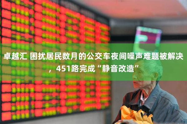 卓越汇 困扰居民数月的公交车夜间噪声难题被解决，451路完成“静音改造”