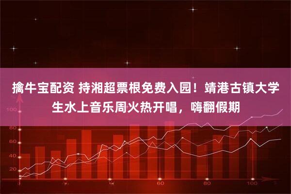 擒牛宝配资 持湘超票根免费入园！靖港古镇大学生水上音乐周火热开唱，嗨翻假期