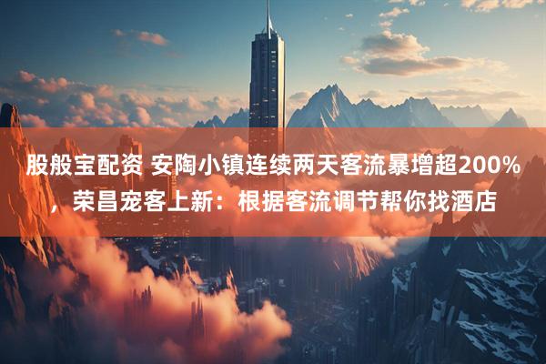 股般宝配资 安陶小镇连续两天客流暴增超200%，荣昌宠客上新：根据客流调节帮你找酒店