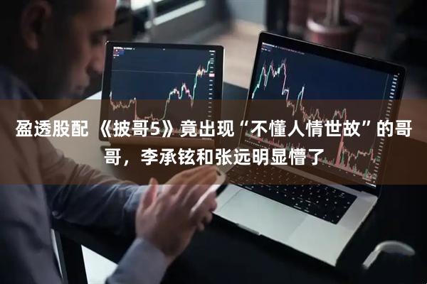 盈透股配 《披哥5》竟出现“不懂人情世故”的哥哥，李承铉和张远明显懵了