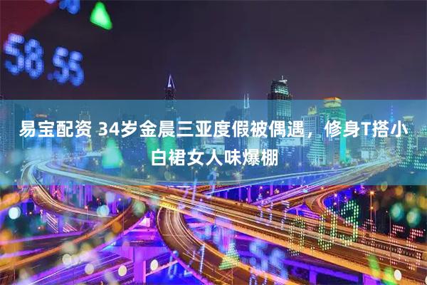 易宝配资 34岁金晨三亚度假被偶遇，修身T搭小白裙女人味爆棚