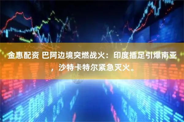 金惠配资 巴阿边境突燃战火：印度插足引爆南亚，沙特卡特尔紧急灭火。