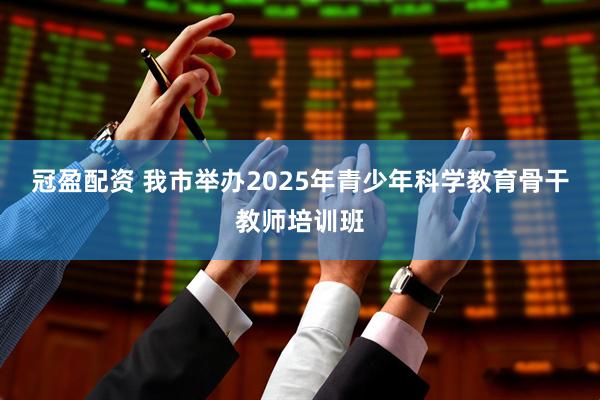 冠盈配资 我市举办2025年青少年科学教育骨干教师培训班