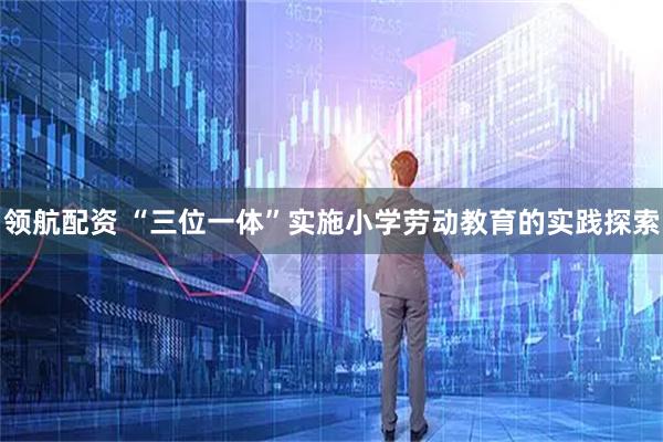 领航配资 “三位一体”实施小学劳动教育的实践探索