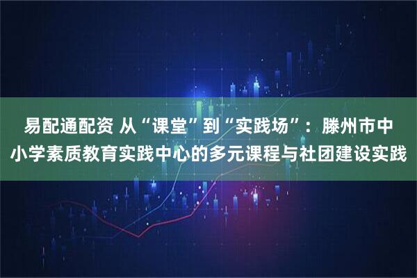 易配通配资 从“课堂”到“实践场”：滕州市中小学素质教育实践中心的多元课程与社团建设实践