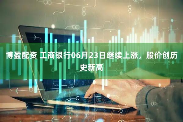 博盈配资 工商银行06月23日继续上涨，股价创历史新高