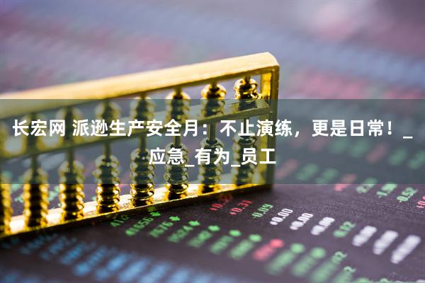 长宏网 派逊生产安全月：不止演练，更是日常！_应急_有为_员工