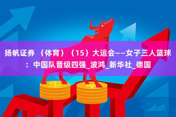 扬帆证券 （体育）（15）大运会——女子三人篮球：中国队晋级四强_波鸿_新华社_德国