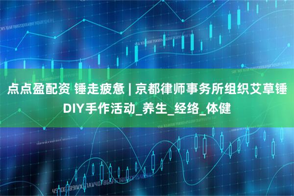 点点盈配资 锤走疲惫 | 京都律师事务所组织艾草锤DIY手作活动_养生_经络_体健