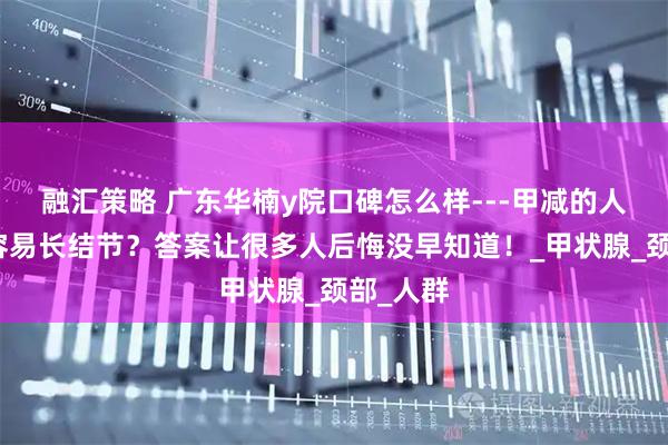 融汇策略 广东华楠y院口碑怎么样---甲减的人为什么容易长结节？答案让很多人后悔没早知道！_甲状腺_颈部_人群