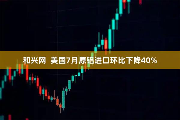 和兴网  美国7月原铝进口环比下降40%