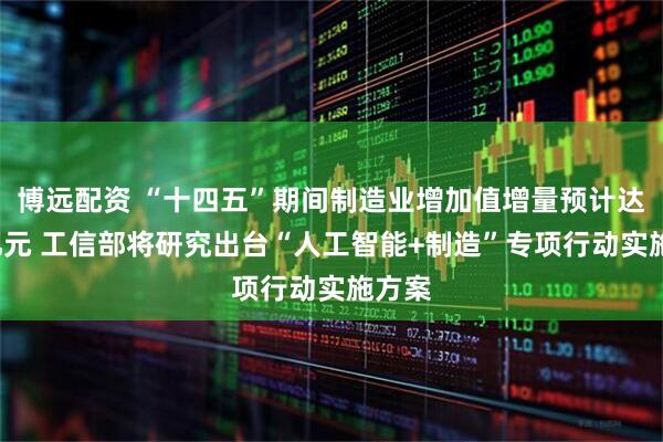 博远配资 “十四五”期间制造业增加值增量预计达8万亿元 工信部将研究出台“人工智能+制造”专项行动实施方案